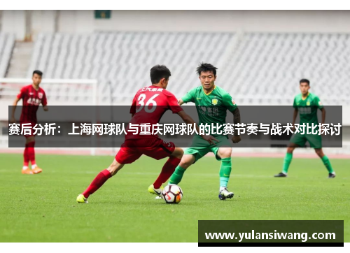 赛后分析：上海网球队与重庆网球队的比赛节奏与战术对比探讨