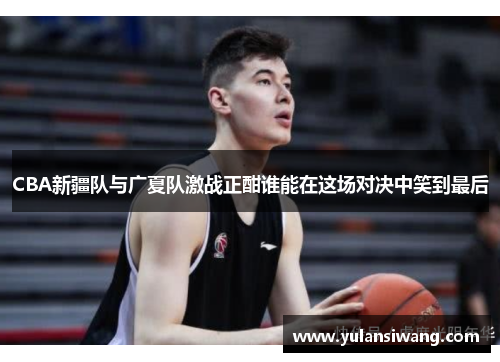 CBA新疆队与广夏队激战正酣谁能在这场对决中笑到最后