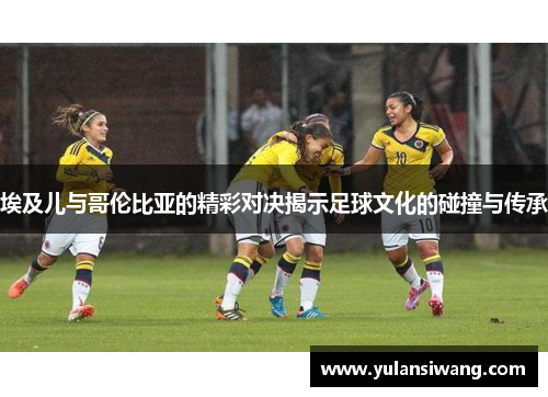 埃及儿与哥伦比亚的精彩对决揭示足球文化的碰撞与传承