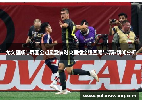 尤文图斯与韩国全明星激情对决直播全程回顾与精彩瞬间分析