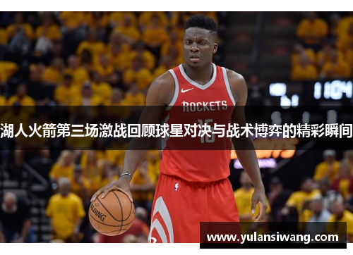 湖人火箭第三场激战回顾球星对决与战术博弈的精彩瞬间
